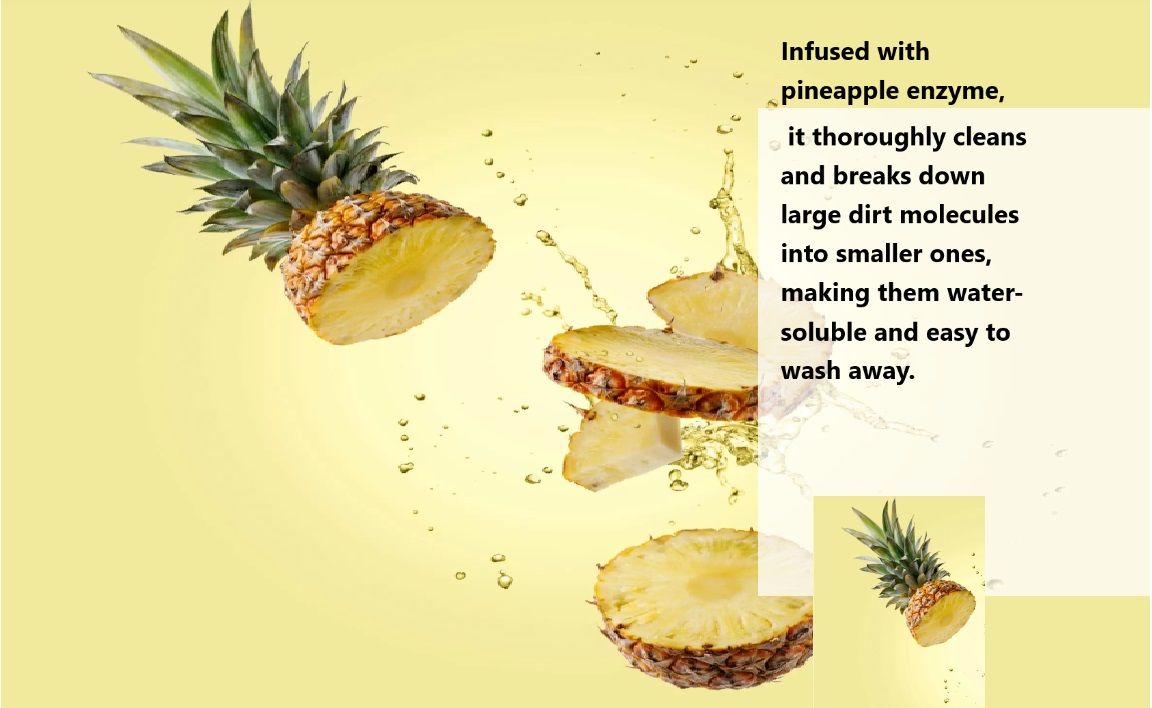 Infused with pineapple enzyme, it thoroughly cleans and breaks down large dirt molecules into smaller ones, making them water-soluble and easy to wash away.